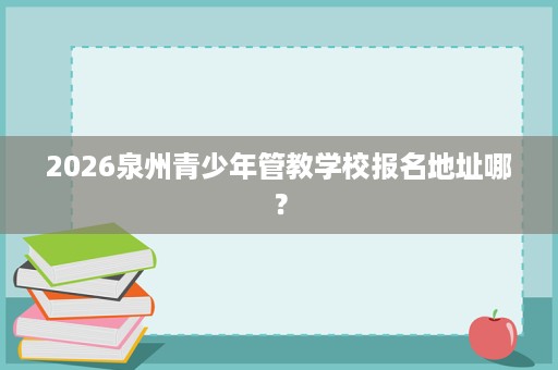 2026泉州青少年管教学校报名地址哪? 2026泉州青少年管教学校报名地址哪?