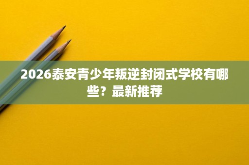 2026泰安青少年叛逆封闭式学校有哪些?最新推荐 2026泰安青少年叛逆封闭式学校有哪些?最新推荐