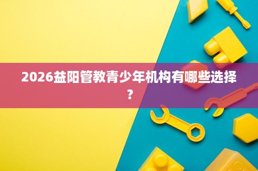 2026益阳管教青少年机构有哪些选择? 2026益阳管教青少年机构有哪些选择?