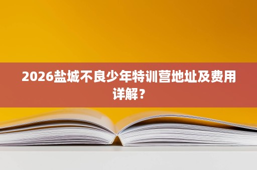 2026盐城不良少年特训营地址及费用详解? 2026盐城不良少年特训营地址及费用详解?