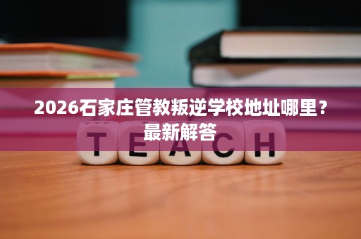 2026石家庄管教叛逆学校地址哪里？最新解答
