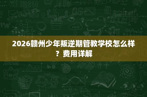 2026赣州少年叛逆期管教学校怎么样?费用详解 2026赣州少年叛逆期管教学校怎么样?费用详解