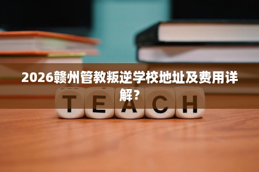 2026赣州管教叛逆学校地址及费用详解？