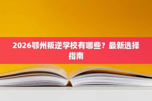 2026鄂州叛逆学校有哪些?最新选择指南 2026鄂州叛逆学校有哪些?最新选择指南