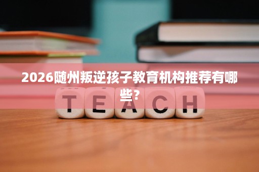 2026随州叛逆孩子教育机构推荐有哪些？