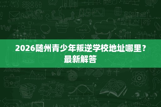 2026随州青少年叛逆学校地址哪里?最新解答 2026随州青少年叛逆学校地址哪里?最新解答