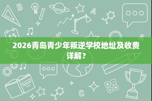 2026青岛青少年叛逆学校地址及收费详解? 2026青岛青少年叛逆学校地址及收费详解?
