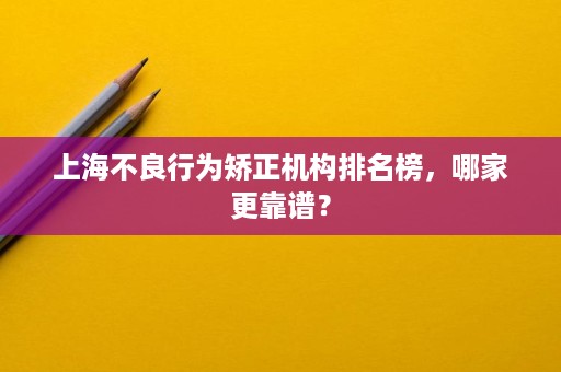 上海不良行为矫正机构排名榜,哪家更靠谱? 上海不良行为矫正机构排名榜,哪家更靠谱?