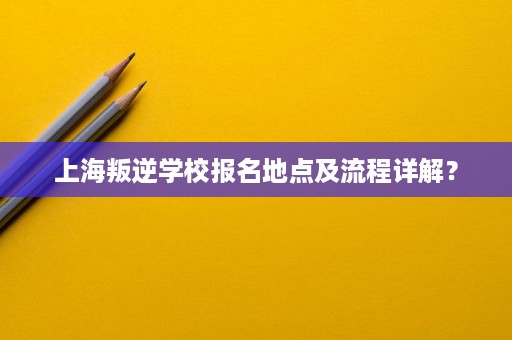上海叛逆学校报名地点及流程详解? 上海叛逆学校报名地点及流程详解?