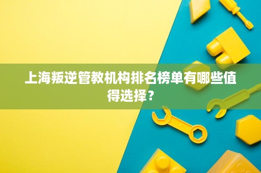 上海叛逆管教机构排名榜单有哪些值得选择? 上海叛逆管教机构排名榜单有哪些值得选择?