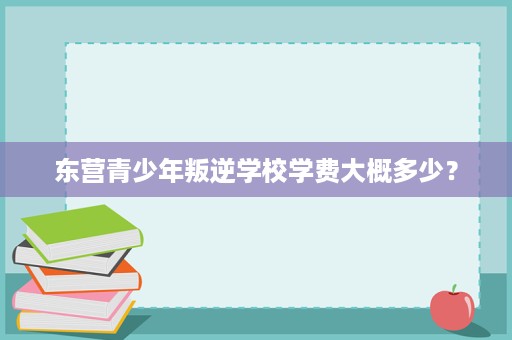 东营青少年叛逆学校学费大概多少? 东营青少年叛逆学校学费大概多少?