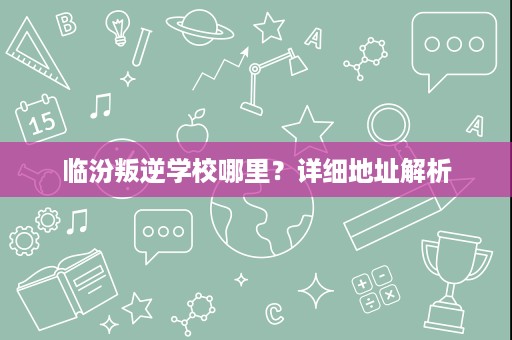 临汾叛逆学校哪里?详细地址解析 临汾叛逆学校哪里?详细地址解析