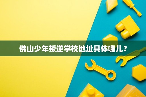 佛山少年叛逆学校地址具体哪儿? 佛山少年叛逆学校地址具体哪儿?