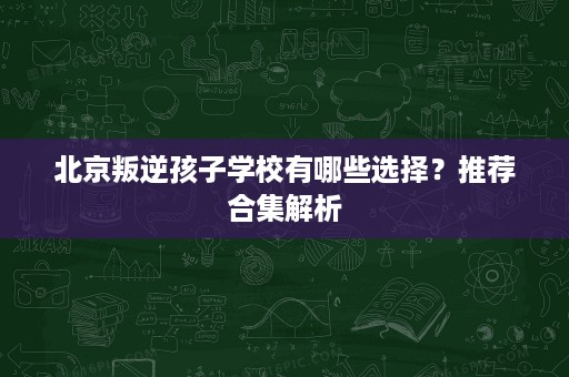 北京叛逆孩子学校有哪些选择？推荐合集解析