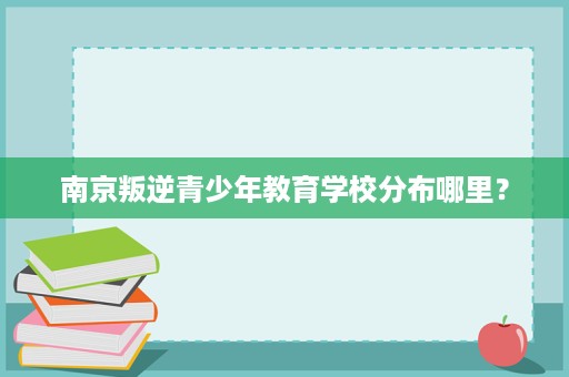 南京叛逆青少年教育学校分布哪里? 南京叛逆青少年教育学校分布哪里?
