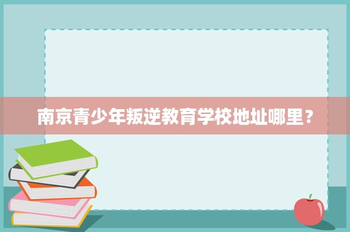 南京青少年叛逆教育学校地址哪里? 南京青少年叛逆教育学校地址哪里?