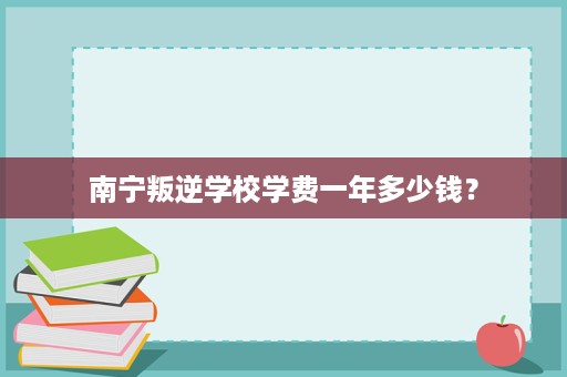 南宁叛逆学校学费一年多少钱? 南宁叛逆学校学费一年多少钱?