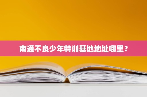 南通不良少年特训基地地址哪里? 南通不良少年特训基地地址哪里?