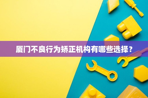 厦门不良行为矫正机构有哪些选择? 厦门不良行为矫正机构有哪些选择?