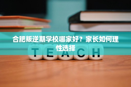 合肥叛逆期学校哪家好?家长如何理性选择 合肥叛逆期学校哪家好?家长如何理性选择