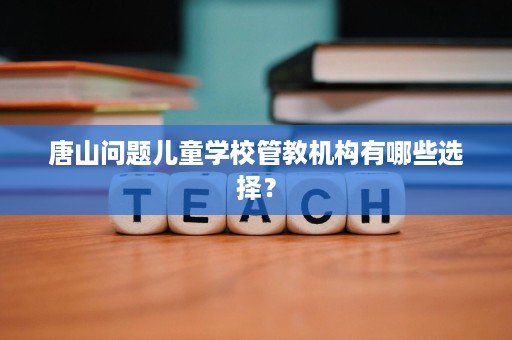 唐山问题儿童学校管教机构有哪些选择？