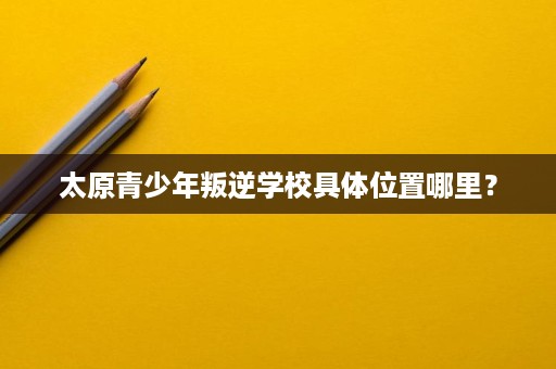 太原青少年叛逆学校具体位置哪里? 太原青少年叛逆学校具体位置哪里?