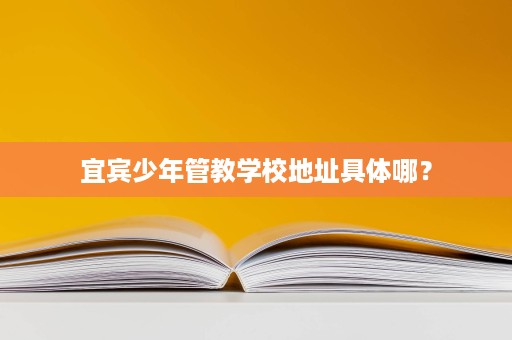 宜宾少年管教学校地址具体哪? 宜宾少年管教学校地址具体哪?