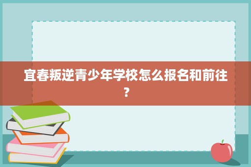 宜春叛逆青少年学校怎么报名和前往? 宜春叛逆青少年学校怎么报名和前往?