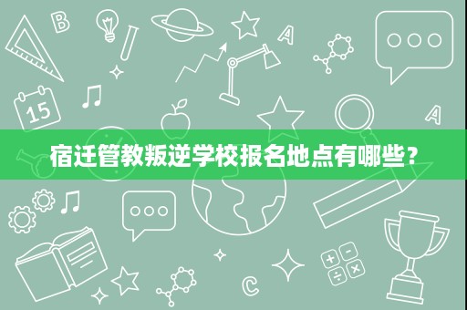 宿迁管教叛逆学校报名地点有哪些? 宿迁管教叛逆学校报名地点有哪些?
