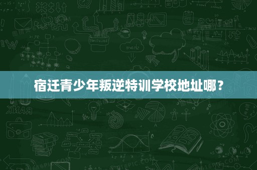 宿迁青少年叛逆特训学校地址哪? 宿迁青少年叛逆特训学校地址哪?