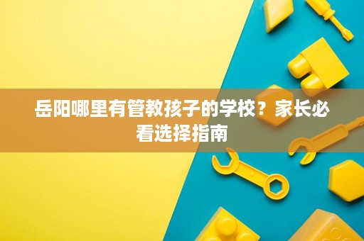 岳阳哪里有管教孩子的学校?家长必看选择指南 岳阳哪里有管教孩子的学校?家长必看选择指南