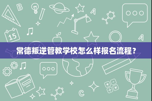 常德叛逆管教学校怎么样报名流程? 常德叛逆管教学校怎么样报名流程?