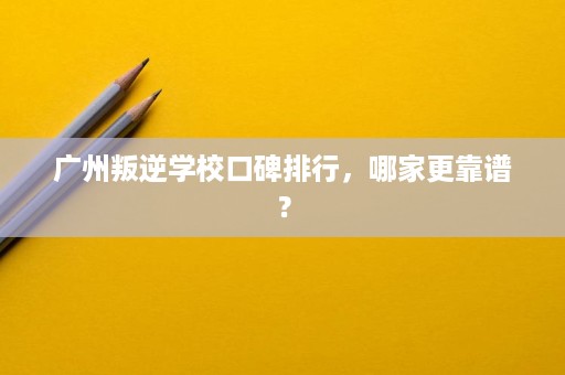 广州叛逆学校口碑排行，哪家更靠谱？