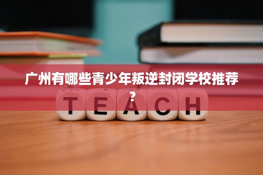 广州有哪些青少年叛逆封闭学校推荐？