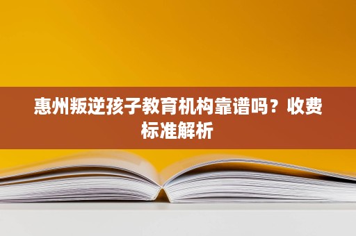 惠州叛逆孩子教育机构靠谱吗？收费标准解析