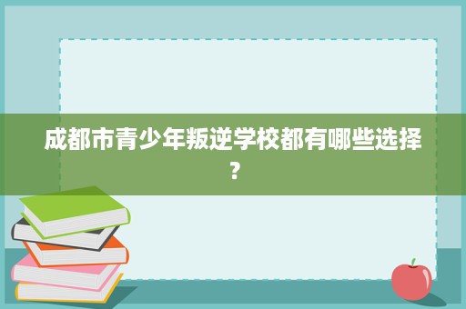 成都市青少年叛逆学校都有哪些选择？