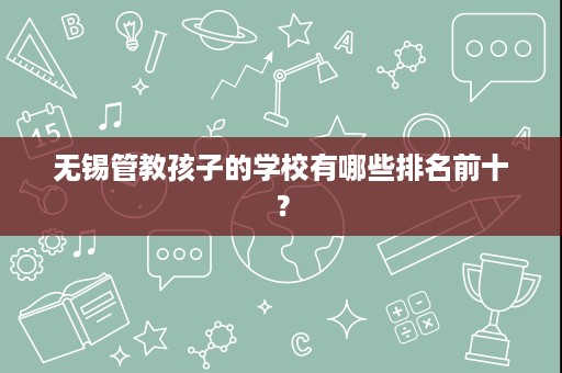 无锡管教孩子的学校有哪些排名前十? 无锡管教孩子的学校有哪些排名前十?