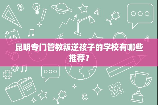 昆明专门管教叛逆孩子的学校有哪些推荐? 昆明专门管教叛逆孩子的学校有哪些推荐?