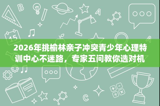 2026年挑榆林亲子冲突青少年心理特训中心不迷路,专家五问教你选对机构 2026年挑榆林亲子冲突青少年心理特训中心不迷路,专家五问教你选对机构
