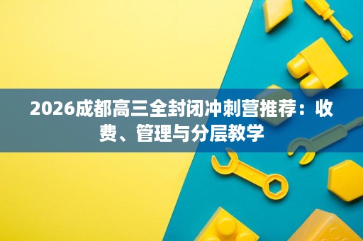 2026成都高三全封闭冲刺营推荐:收费、管理与分层教学 2026成都高三全封闭冲刺营推荐:收费、管理与分层教学