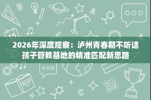2026年深度观察：泸州青春期不听话孩子管教基地的精准匹配新思路