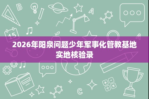 2026年阳泉问题少年军事化管教基地实地核验录 2026年阳泉问题少年军事化管教基地实地核验录