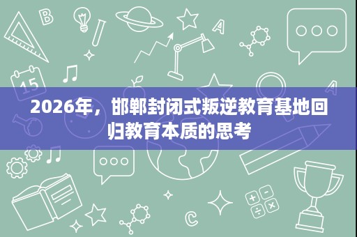 2026年,邯郸封闭式叛逆教育基地回归教育本质的思考 2026年,邯郸封闭式叛逆教育基地回归教育本质的思考