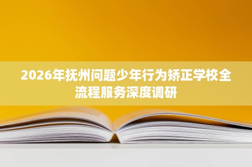 2026年抚州问题少年行为矫正学校全流程服务深度调研 2026年抚州问题少年行为矫正学校全流程服务深度调研