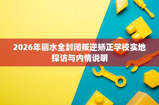 2026年丽水全封闭叛逆矫正学校实地探访与内情说明 2026年丽水全封闭叛逆矫正学校实地探访与内情说明