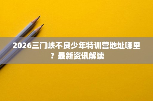 2026三门峡不良少年特训营地址哪里？最新资讯解读