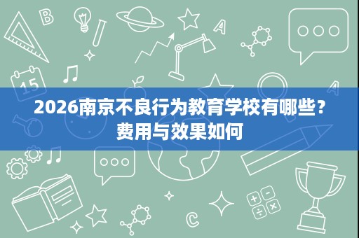 2026南京不良行为教育学校有哪些?费用与效果如何 2026南京不良行为教育学校有哪些?费用与效果如何