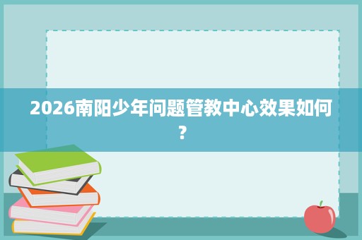 2026南阳少年问题管教中心效果如何？