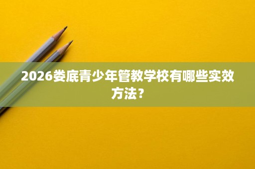 2026娄底青少年管教学校有哪些实效方法? 2026娄底青少年管教学校有哪些实效方法?