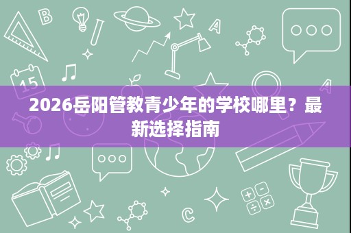 2026岳阳管教青少年的学校哪里?最新选择指南 2026岳阳管教青少年的学校哪里?最新选择指南